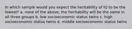 In which sample would you expect the heritability of IQ to be the lowest? a. none of the above; the heritability will be the same in all three groups b. low socioeconomic status twins c. high socioeconomic status twins d. middle socioeconomic status twins