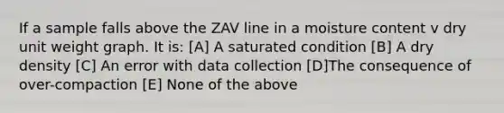 If a sample falls above the ZAV line in a moisture content v dry unit weight graph. It is: [A] A saturated condition [B] A dry density [C] An error with data collection [D]The consequence of over-compaction [E] None of the above