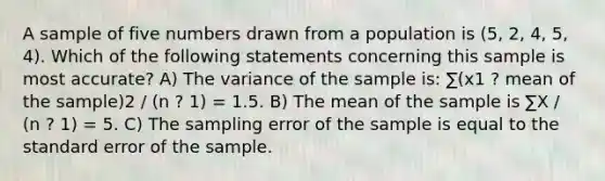 A sample of five numbers drawn from a population is (5, 2, 4, 5, 4). Which of the following statements concerning this sample is most accurate? A) The variance of the sample is: ∑(x1 ? mean of the sample)2 / (n ? 1) = 1.5. B) The mean of the sample is ∑X / (n ? 1) = 5. C) The sampling error of the sample is equal to the standard error of the sample.