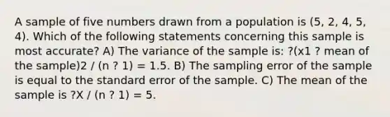 A sample of five numbers drawn from a population is (5, 2, 4, 5, 4). Which of the following statements concerning this sample is most accurate? A) The variance of the sample is: ?(x1 ? mean of the sample)2 / (n ? 1) = 1.5. B) The sampling error of the sample is equal to the standard error of the sample. C) The mean of the sample is ?X / (n ? 1) = 5.