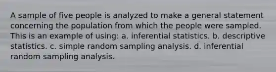 A sample of five people is analyzed to make a general statement concerning the population from which the people were sampled. This is an example of using: a. <a href='https://www.questionai.com/knowledge/k2VaKZmkPW-inferential-statistics' class='anchor-knowledge'>inferential statistics</a>. b. <a href='https://www.questionai.com/knowledge/kRTZ1WGkcp-descriptive-statistics' class='anchor-knowledge'>descriptive statistics</a>. c. simple random sampling analysis. d. inferential random sampling analysis.