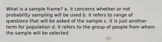 What is a sample frame? a. it concerns whether or not probability sampling will be used b. it refers to range of questions that will be asked of the sample c. it is just another term for population d. it refers to the group of people from whom the sample will be selected