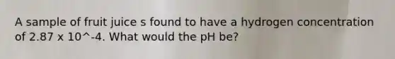 A sample of fruit juice s found to have a hydrogen concentration of 2.87 x 10^-4. What would the pH be?