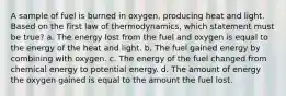 A sample of fuel is burned in oxygen, producing heat and light. Based on the first law of thermodynamics, which statement must be true? a. The energy lost from the fuel and oxygen is equal to the energy of the heat and light. b. The fuel gained energy by combining with oxygen. c. The energy of the fuel changed from chemical energy to potential energy. d. The amount of energy the oxygen gained is equal to the amount the fuel lost.