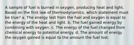 A sample of fuel is burned in oxygen, producing heat and light. Based on the first law of thermodynamics, which statement must be true? a. The energy lost from the fuel and oxygen is equal to the energy of the heat and light. b. The fuel gained energy by combining with oxygen. c. The energy of the fuel changed from chemical energy to potential energy. d. The amount of energy the oxygen gained is equal to the amount the fuel lost.