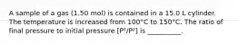 A sample of a gas (1.50 mol) is contained in a 15.0 L cylinder. The temperature is increased from 100°C to 150°C. The ratio of final pressure to initial pressure [P¹/P²] is __________.