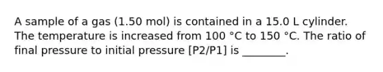 A sample of a gas (1.50 mol) is contained in a 15.0 L cylinder. The temperature is increased from 100 °C to 150 °C. The ratio of final pressure to initial pressure [P2/P1] is ________.