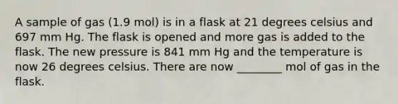 A sample of gas (1.9 mol) is in a flask at 21 degrees celsius and 697 mm Hg. The flask is opened and more gas is added to the flask. The new pressure is 841 mm Hg and the temperature is now 26 degrees celsius. There are now ________ mol of gas in the flask.