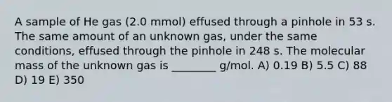 A sample of He gas (2.0 mmol) effused through a pinhole in 53 s. The same amount of an unknown gas, under the same conditions, effused through the pinhole in 248 s. The molecular mass of the unknown gas is ________ g/mol. A) 0.19 B) 5.5 C) 88 D) 19 E) 350