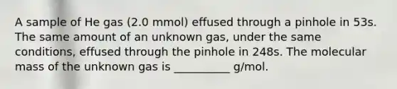 A sample of He gas (2.0 mmol) effused through a pinhole in 53s. The same amount of an unknown gas, under the same conditions, effused through the pinhole in 248s. The molecular mass of the unknown gas is __________ g/mol.