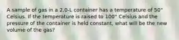 A sample of gas in a 2.0-L container has a temperature of 50° Celsius. If the temperature is raised to 100° Celsius and the pressure of the container is held constant, what will be the new volume of the gas?