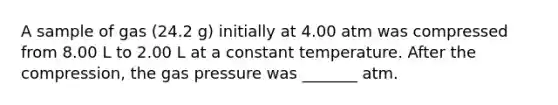 A sample of gas (24.2 g) initially at 4.00 atm was compressed from 8.00 L to 2.00 L at a constant temperature. After the compression, the gas pressure was _______ atm.