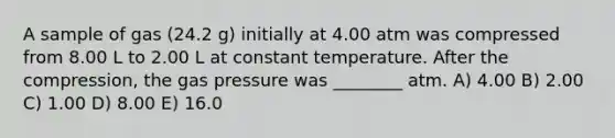 A sample of gas (24.2 g) initially at 4.00 atm was compressed from 8.00 L to 2.00 L at constant temperature. After the compression, the gas pressure was ________ atm. A) 4.00 B) 2.00 C) 1.00 D) 8.00 E) 16.0