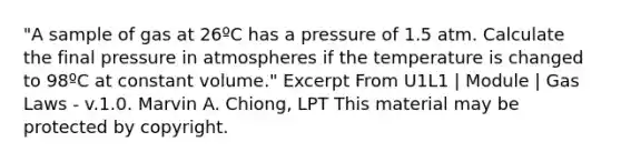 "A sample of gas at 26ºC has a pressure of 1.5 atm. Calculate the final pressure in atmospheres if the temperature is changed to 98ºC at constant volume." Excerpt From U1L1 | Module | Gas Laws - v.1.0. Marvin A. Chiong, LPT This material may be protected by copyright.