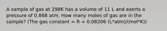 A sample of gas at 298K has a volume of 11 L and exerts a pressure of 0.868 atm. How many moles of gas are in the sample? (The gas constant = R = 0.08206 (L*atm)/(mol*K))