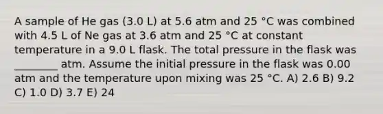 A sample of He gas (3.0 L) at 5.6 atm and 25 °C was combined with 4.5 L of Ne gas at 3.6 atm and 25 °C at constant temperature in a 9.0 L flask. The total pressure in the flask was ________ atm. Assume the initial pressure in the flask was 0.00 atm and the temperature upon mixing was 25 °C. A) 2.6 B) 9.2 C) 1.0 D) 3.7 E) 24