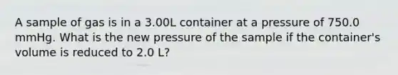 A sample of gas is in a 3.00L container at a pressure of 750.0 mmHg. What is the new pressure of the sample if the container's volume is reduced to 2.0 L?