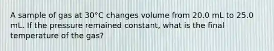 A sample of gas at 30°C changes volume from 20.0 mL to 25.0 mL. If the pressure remained constant, what is the final temperature of the gas?