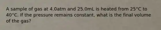 A sample of gas at 4.0atm and 25.0mL is heated from 25°C to 40°C. If the pressure remains constant, what is the final volume of the gas?