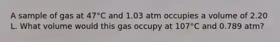 A sample of gas at 47°C and 1.03 atm occupies a volume of 2.20 L. What volume would this gas occupy at 107°C and 0.789 atm?