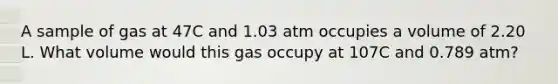 A sample of gas at 47C and 1.03 atm occupies a volume of 2.20 L. What volume would this gas occupy at 107C and 0.789 atm?