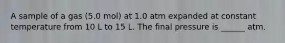 A sample of a gas (5.0 mol) at 1.0 atm expanded at constant temperature from 10 L to 15 L. The final pressure is ______ atm.