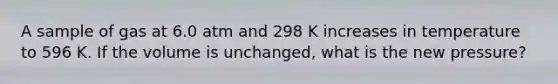 A sample of gas at 6.0 atm and 298 K increases in temperature to 596 K. If the volume is unchanged, what is the new pressure?