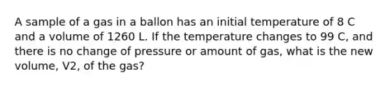 A sample of a gas in a ballon has an initial temperature of 8 C and a volume of 1260 L. If the temperature changes to 99 C, and there is no change of pressure or amount of gas, what is the new volume, V2, of the gas?