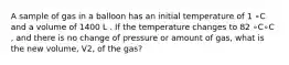 A sample of gas in a balloon has an initial temperature of 1 ∘C and a volume of 1400 L . If the temperature changes to 82 ∘C∘C , and there is no change of pressure or amount of gas, what is the new volume, V2, of the gas?