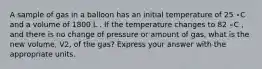 A sample of gas in a balloon has an initial temperature of 25 ∘C and a volume of 1800 L . If the temperature changes to 82 ∘C , and there is no change of pressure or amount of gas, what is the new volume, V2, of the gas? Express your answer with the appropriate units.