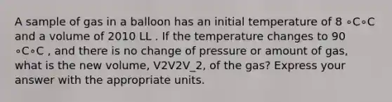 A sample of gas in a balloon has an initial temperature of 8 ∘C∘C and a volume of 2010 LL . If the temperature changes to 90 ∘C∘C , and there is no change of pressure or amount of gas, what is the new volume, V2V2V_2, of the gas? Express your answer with the appropriate units.