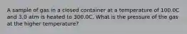 A sample of gas in a closed container at a temperature of 100.0C and 3.0 atm is heated to 300.0C. What is the pressure of the gas at the higher temperature?