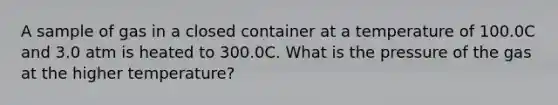 A sample of gas in a closed container at a temperature of 100.0C and 3.0 atm is heated to 300.0C. What is the pressure of the gas at the higher temperature?