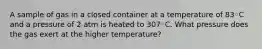 A sample of gas in a closed container at a temperature of 83◦C and a pressure of 2 atm is heated to 307◦C. What pressure does the gas exert at the higher temperature?