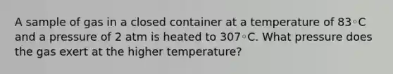 A sample of gas in a closed container at a temperature of 83◦C and a pressure of 2 atm is heated to 307◦C. What pressure does the gas exert at the higher temperature?