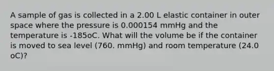 A sample of gas is collected in a 2.00 L elastic container in outer space where the pressure is 0.000154 mmHg and the temperature is -185oC. What will the volume be if the container is moved to sea level (760. mmHg) and room temperature (24.0 oC)?