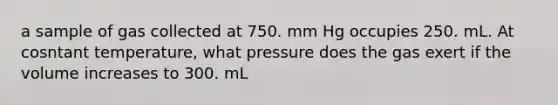 a sample of gas collected at 750. mm Hg occupies 250. mL. At cosntant temperature, what pressure does the gas exert if the volume increases to 300. mL