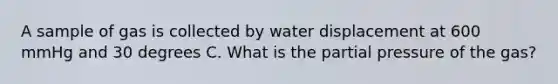 A sample of gas is collected by water displacement at 600 mmHg and 30 degrees C. What is the partial pressure of the gas?