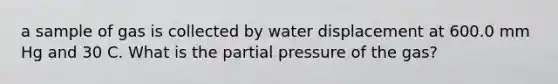 a sample of gas is collected by water displacement at 600.0 mm Hg and 30 C. What is the partial pressure of the gas?