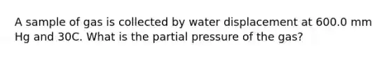 A sample of gas is collected by water displacement at 600.0 mm Hg and 30C. What is the partial pressure of the gas?