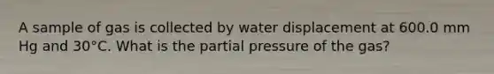 A sample of gas is collected by water displacement at 600.0 mm Hg and 30°C. What is the partial pressure of the gas?