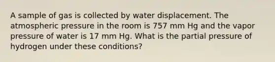 A sample of gas is collected by water displacement. The atmospheric pressure in the room is 757 mm Hg and the vapor pressure of water is 17 mm Hg. What is the partial pressure of hydrogen under these conditions?