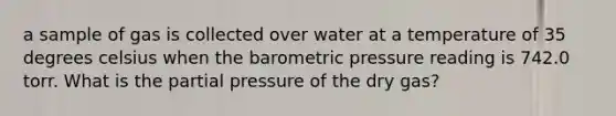 a sample of gas is collected over water at a temperature of 35 degrees celsius when the barometric pressure reading is 742.0 torr. What is the partial pressure of the dry gas?