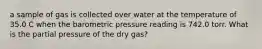 a sample of gas is collected over water at the temperature of 35.0 C when the barometric pressure reading is 742.0 torr. What is the partial pressure of the dry gas?