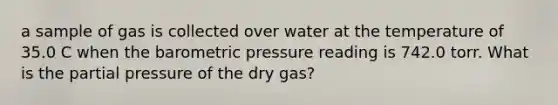 a sample of gas is collected over water at the temperature of 35.0 C when the barometric pressure reading is 742.0 torr. What is the partial pressure of the dry gas?