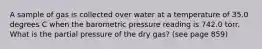 A sample of gas is collected over water at a temperature of 35.0 degrees C when the barometric pressure reading is 742.0 torr. What is the partial pressure of the dry gas? (see page 859)