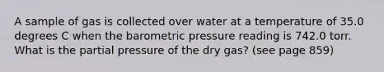 A sample of gas is collected over water at a temperature of 35.0 degrees C when the barometric pressure reading is 742.0 torr. What is the partial pressure of the dry gas? (see page 859)