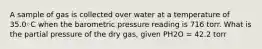 A sample of gas is collected over water at a temperature of 35.0◦C when the barometric pressure reading is 716 torr. What is the partial pressure of the dry gas, given PH2O = 42.2 torr