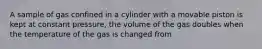 A sample of gas confined in a cylinder with a movable piston is kept at constant pressure, the volume of the gas doubles when the temperature of the gas is changed from