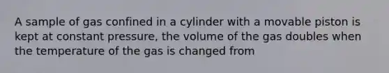 A sample of gas confined in a cylinder with a movable piston is kept at constant pressure, the volume of the gas doubles when the temperature of the gas is changed from